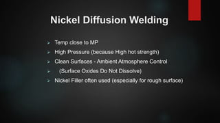Nickel Diffusion Welding
 Temp close to MP
 High Pressure (because High hot strength)
 Clean Surfaces - Ambient Atmosphere Control
 (Surface Oxides Do Not Dissolve)
 Nickel Filler often used (especially for rough surface)
 
