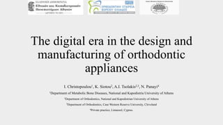 The digital era in the design and
manufacturing of orthodontic
appliances
I. Christopoulou1, K. Siotou2, A.I. Tsolakis2,3, N. Panayi4
1Department of Metabolic Bone Diseases, National and Kapodistria University of Athens
2Department of Orthodontics, National and Kapodistrian University of Athens
3Department of Orthodontics, Case Western Reserve University, Cleveland
4Private practice, Limassol, Cyprus.
 