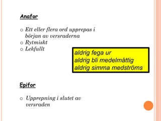 Anafor
o Ett eller flera ord upprepas i
början av versraderna
o Rytmiskt
o Lekfullt
aldrig fega ur
aldrig bli medelmåttig
aldrig simma medströms
Epifor
o Upprepning i slutet av
versraden
 