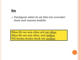 Rim
o Vanligaste sättet är att låta två versrader
sluta med samma ändelse
Slåss för oss som slåss och jag råkar
Slåss för oss som slåss, inte bråkar
Till dunka-dunka dunk och stråkar
 