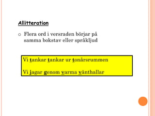 Allitteration
o Flera ord i versraden börjar på
samma bokstav eller språkljud
Vi tankar tankar ur tonårsrummen
Vi jagar genom varma vänthallar
 