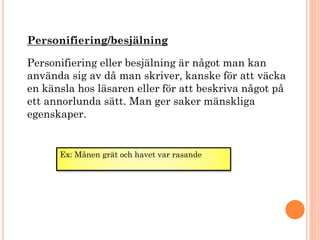 Personifiering/besjälning
Personifiering eller besjälning är något man kan
använda sig av då man skriver, kanske för att väcka
en känsla hos läsaren eller för att beskriva något på
ett annorlunda sätt. Man ger saker mänskliga
egenskaper.
Ex: Månen grät och havet var rasande
 