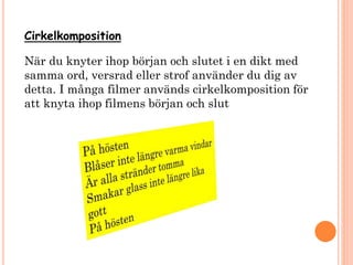 Cirkelkomposition
När du knyter ihop början och slutet i en dikt med
samma ord, versrad eller strof använder du dig av
detta. I många filmer används cirkelkomposition för
att knyta ihop filmens början och slut
 