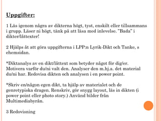 Uppgifter:
1 Läs igenom några av dikterna högt, tyst, enskilt eller tillsammans
i grupp. Läser ni högt, tänk på att läsa med inlevelse. ”Bada” i
dikter/låttexter!
2 Hjälps åt att göra uppgifterna i LPP:n Lyrik-Dikt och Tanke, s
ehemsidan.
*Diktanalys av en dikt/låttext som betyder något för dig/er.
Motivera varför du/ni valt den. Analyser den m.hj.a. det material
du/ni har. Redovisa dikten och analysen i en power point.
*Skriv en/någon egen dikt, ta hjälp av materialet och de
genretypiska dragen. Renskriv, gör snygg layout, läs in dikten (i
power point eller photo story.) Använd bilder från
Multimediabyrån.
3 Redovisning
 