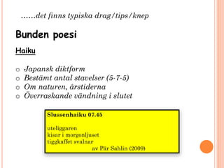 Haiku
o Japansk diktform
o Bestämt antal stavelser (5-7-5)
o Om naturen, årstiderna
o Överraskande vändning i slutet
Bunden poesi
Slussenhaiku 07.45
uteliggaren
kisar i morgonljuset
tiggkaffet svalnar
av Pär Sahlin (2009)
……det finns typiska drag/tips/knep
 