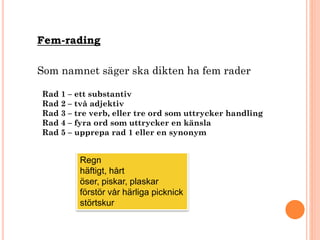 Fem-rading
Som namnet säger ska dikten ha fem rader
Rad 1 – ett substantiv
Rad 2 – två adjektiv
Rad 3 – tre verb, eller tre ord som uttrycker handling
Rad 4 – fyra ord som uttrycker en känsla
Rad 5 – upprepa rad 1 eller en synonym
Regn
häftigt, hårt
öser, piskar, plaskar
förstör vår härliga picknick
störtskur
 