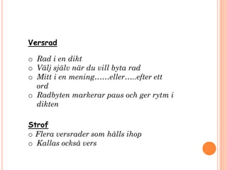 Versrad
o Rad i en dikt
o Välj själv när du vill byta rad
o Mitt i en mening……eller…..efter ett
ord
o Radbyten markerar paus och ger rytm i
dikten
Strof
o Flera versrader som hålls ihop
o Kallas också vers
 