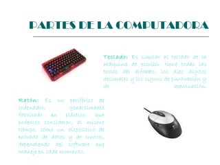 Teclado:   Es similar al teclado de la máquina de escribir. tiene todas las teclas del alfabeto, los diez dígitos decimales y los signos de puntuación y de acentuación. Ratón:   Es un periférico de ordenador, generalmente fabricado en plástico, que podemos considerar, al mismo tiempo, como un dispositivo de entrada de datos y de control, dependiendo del software que maneje en cada momento.  PARTES DE LA COMPUTADORA 