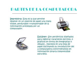 Impresora:  Esta es la que permite obtener en un soporte de papel una copia visible, perdurable y transportable de la información procesada por un computador.   Escáner:  Son periféricos diseñados para registrar caracteres escritos, o gráficos en forma de fotografías o dibujos , impresos en una hoja de papel facilitando su introducción del a computadora convirtiéndolos en información binaria comprensible para ésta.  PARTES DE LA COMPUTADORA 
