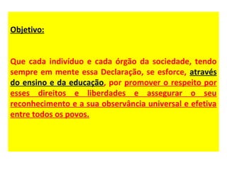 Objetivo:


Que cada indivíduo e cada órgão da sociedade, tendo
sempre em mente essa Declaração, se esforce, através
do ensino e da educação, por promover o respeito por
esses direitos e liberdades e assegurar o seu
reconhecimento e a sua observância universal e efetiva
entre todos os povos.
 
