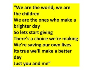 “We are the world, we are
the children
We are the ones who make a
brighter day
So lets start giving
There's a choice we're making
We're saving our own lives
Its true we'll make a better
day
Just you and me”
 