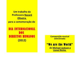 Um trabalho da
   Professora Nazaré
        Oliveira
para a comemoração do

DIA INTERNACIONAL
       DOS
DIREITOS HUMANOS          Composição musical
                             selecionada:
      (2012)
                        “We are the World”
                         de Michael Jackson e
                            Lionel Richie
 