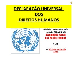 DECLARAÇÃO UNIVERSAL
         DOS
  DIREITOS HUMANOS
            Adotada e proclamada pela
             resolução 217 A (III) da
             Assembleia Geral
             das Nações Unidas

                     ONU

              em 10 de dezembro de
                      1948
 