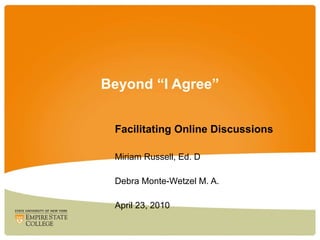 Beyond “I Agree” Facilitating Online Discussions Miriam Russell, Ed. D Debra Monte-Wetzel M. A.  April 23, 2010 