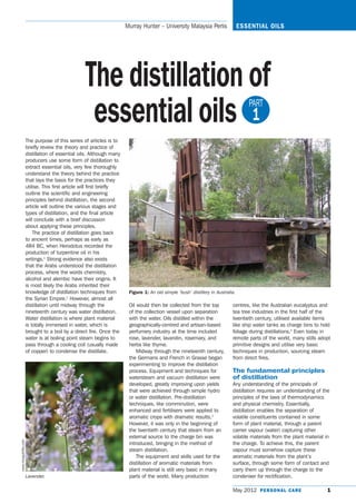 Murray Hunter – University Malaysia Perlis                 ESSENTIAL OILS




                                                   The distillation of
                                                    essential oils 1:                                                                PART


                      The purpose of this series of articles is to
                      briefly review the theory and practice of
                      distillation of essential oils. Although many
                      producers use some form of distillation to
                      extract essential oils, very few thoroughly
                      understand the theory behind the practice
                      that lays the basis for the practices they
                      utilise. This first article will first briefly
                      outline the scientific and engineering
                      principles behind distillation, the second
                      article will outline the various stages and
                      types of distillation, and the final article
                      will conclude with a brief discussion
                      about applying these principles.
                          The practice of distillation goes back
                      to ancient times, perhaps as early as
                      484 BC, when Herodotus recorded the
                      production of turpentine oil in his
                      writings.1 Strong evidence also exists
                      that the Arabs understood the distillation
                      process, where the words chemistry,
                      alcohol and alembic have their origins. It
                      is most likely the Arabs inherited their
                      knowledge of distillation techniques from         Figure 1: An old simple ‘bush’ distillery in Australia.
                      the Syrian Empire.2 However, almost all
                      distillation until midway through the             Oil would then be collected from the top             centres, like the Australian eucalyptus and
                      nineteenth century was water distillation.        of the collection vessel upon separation             tea tree industries in the first half of the
                      Water distillation is where plant material        with the water. Oils distilled within the            twentieth century, utilised available items
                      is totally immersed in water, which is            geographically-centred and artisan-based             like ship water tanks as charge bins to hold
                      brought to a boil by a direct fire. Once the      perfumery industry at the time included              foliage during distillations.4 Even today in
                      water is at boiling point steam begins to         rose, lavender, lavandin, rosemary, and              remote parts of the world, many stills adopt
                      pass through a cooling coil (usually made         herbs like thyme.                                    primitive designs and utilise very basic
                      of copper) to condense the distillate.                Midway through the nineteenth century,           techniques in production, sourcing steam
                                                                        the Germans and French in Grasse began               from direct fires.
                                                                        experimenting to improve the distillation
                                                                        process. Equipment and techniques for                The fundamental principles
                                                                        watersteam and vacuum distillation were              of distillation
                                                                        developed, greatly improving upon yields             Any understanding of the principals of
                                                                        that were achieved through simple hydro              distillation requires an understanding of the
                                                                        or water distillation. Pre-distillation              principles of the laws of thermodynamics
                                                                        techniques, like comminution, were                   and physical chemistry. Essentially,
                                                                        enhanced and fertilisers were applied to             distillation enables the separation of
                                                                        aromatic crops with dramatic results.3               volatile constituents contained in some
                                                                        However, it was only in the beginning of             form of plant material, through a parent
                                                                        the twentieth century that steam from an             carrier vapour (water) capturing other
                                                                        external source to the charge bin was                volatile materials from the plant material in
www.morgulefile.com




                                                                        introduced, bringing in the method of                the charge. To achieve this, the parent
                                                                        steam distillation.                                  vapour must somehow capture these
                                                                            The equipment and skills used for the            aromatic materials from the plant’s
                                                                        distillation of aromatic materials from              surface, through some form of contact and
                                                                        plant material is still very basic in many           carry them up through the charge to the
                      Lavender.                                         parts of the world. Many production                  condenser for rectification.

                                                                                                                             May 2012 P E R S O N A L C A R E           1
 