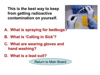 This is the best way to keep
 from getting radioactive
 contamination on yourself.


A. What is spraying for bedbugs?
B. What is ‘Calling in Sick’?
C. What are wearing gloves and
  hand washing?
D. What is a lead suit?
                Return to Main Board
 