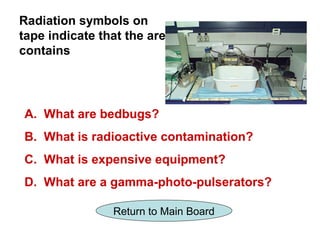 Radiation symbols on
tape indicate that the area
contains




A. What are bedbugs?
B. What is radioactive contamination?
C. What is expensive equipment?
D. What are a gamma-photo-pulserators?

                Return to Main Board
 
