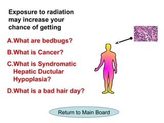 Exposure to radiation
may increase your
chance of getting

A.What are bedbugs?
B.What is Cancer?
C.What is Syndromatic
  Hepatic Ductular
  Hypoplasia?
D.What is a bad hair day?


                Return to Main Board
 