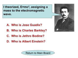 I theorized, E=mc2, assigning a
mass to the electromagnetic
wave.


  A. Who is Jose Guadix?
  B. Who is Charles Barkley?
  C. Who is Jethro Bodine?
  D. Who is Albert Einstein?


               Return to Main Board
 