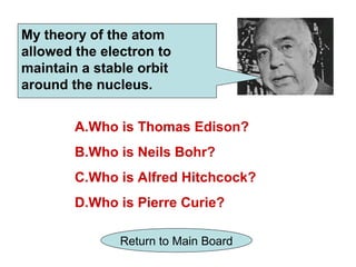 My theory of the atom
allowed the electron to
maintain a stable orbit
around the nucleus.


        A.Who is Thomas Edison?
        B.Who is Neils Bohr?
        C.Who is Alfred Hitchcock?
        D.Who is Pierre Curie?

               Return to Main Board
 