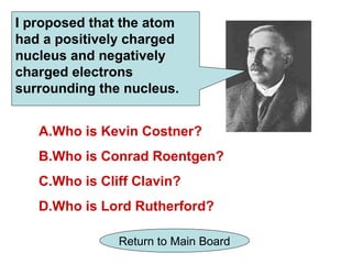 I proposed that the atom
had a positively charged
nucleus and negatively
charged electrons
surrounding the nucleus.


   A.Who is Kevin Costner?
   B.Who is Conrad Roentgen?
   C.Who is Cliff Clavin?
   D.Who is Lord Rutherford?

               Return to Main Board
 