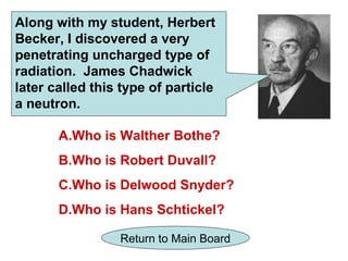 Along with my student, Herbert
Becker, I discovered a very
penetrating uncharged type of
radiation. James Chadwick
later called this type of particle
a neutron.

       A.Who is Walther Bothe?
       B.Who is Robert Duvall?
       C.Who is Delwood Snyder?
       D.Who is Hans Schtickel?

                 Return to Main Board
 