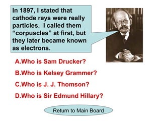 In 1897, I stated that
cathode rays were really
particles. I called them
“corpuscles” at first, but
they later became known
as electrons.

A.Who is Sam Drucker?
B.Who is Kelsey Grammer?
C.Who is J. J. Thomson?
D.Who is Sir Edmund Hillary?

              Return to Main Board
 