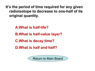It’s the period of time required for any given
   radioisotope to decrease to one-half of its
   original quantity.


     A.What is half-life?
     B.What is half-value layer?
     C.What is decay time?
     D.What is half and half?

                Return to Main Board
 