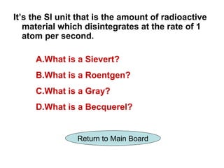 It’s the SI unit that is the amount of radioactive
   material which disintegrates at the rate of 1
   atom per second.

     A.What is a Sievert?
     B.What is a Roentgen?
     C.What is a Gray?
     D.What is a Becquerel?


                Return to Main Board
 