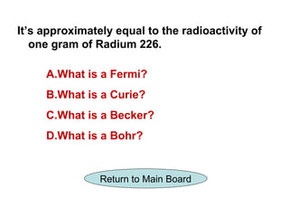 It’s approximately equal to the radioactivity of
   one gram of Radium 226.

     A.What is a Fermi?
     B.What is a Curie?
     C.What is a Becker?
     D.What is a Bohr?


                Return to Main Board
 