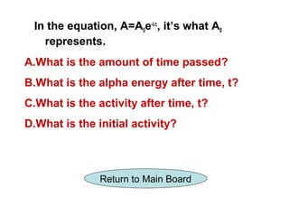 In the equation, A=A0e-λt, it’s what A0
   represents.
A.What is the amount of time passed?
B.What is the alpha energy after time, t?
C.What is the activity after time, t?
D.What is the initial activity?



               Return to Main Board
 