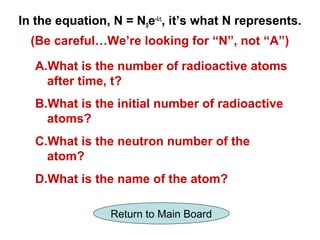 In the equation, N = N0e-λt, it’s what N represents.
  (Be careful…We’re looking for “N”, not “A”)

   A.What is the number of radioactive atoms
     after time, t?
   B.What is the initial number of radioactive
     atoms?
   C.What is the neutron number of the
     atom?
   D.What is the name of the atom?

                Return to Main Board
 