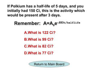 If Polkium has a half-life of 5 days, and you
initially had 150 Ci, this is the activity which
would be present after 3 days.

    Remember: A=A0e-.693t/halflife
          A.What is 122 Ci?
          B.What is 99 Ci?
          C.What is 82 Ci?
          D.What is 77 Ci?

                Return to Main Board
 