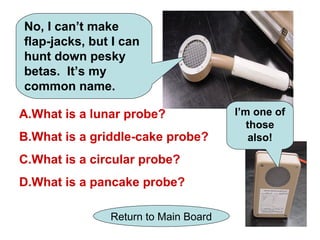 No, I can’t make
flap-jacks, but I can
hunt down pesky
betas. It’s my
common name.

A.What is a lunar probe?              I’m one of
                                         those
B.What is a griddle-cake probe?          also!

C.What is a circular probe?
D.What is a pancake probe?

               Return to Main Board
 