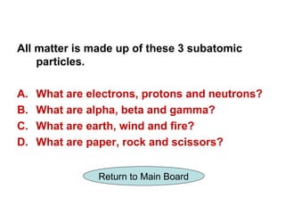 All matter is made up of these 3 subatomic
    particles.

A.   What are electrons, protons and neutrons?
B.   What are alpha, beta and gamma?
C.   What are earth, wind and fire?
D.   What are paper, rock and scissors?


                Return to Main Board
 
