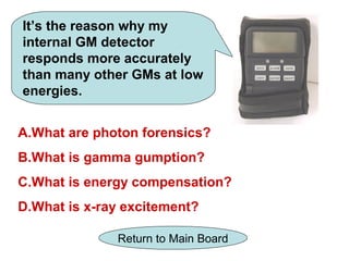 It’s the reason why my
internal GM detector
responds more accurately
than many other GMs at low
energies.


A.What are photon forensics?
B.What is gamma gumption?
C.What is energy compensation?
D.What is x-ray excitement?

              Return to Main Board
 