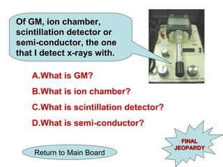 Of GM, ion chamber,
scintillation detector or
semi-conductor, the one
that I detect x-rays with.

    A.What is GM?
    B.What is ion chamber?
    C.What is scintillation detector?
    D.What is semi-conductor?
                                          FINAL
                                        JEOPARDY
    Return to Main Board
 