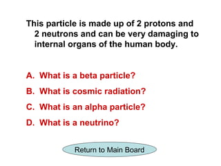 This particle is made up of 2 protons and
  2 neutrons and can be very damaging to
  internal organs of the human body.


A. What is a beta particle?
B. What is cosmic radiation?
C. What is an alpha particle?
D. What is a neutrino?


           Return to Main Board
 
