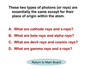 These two types of photons (or rays) are
  essentially the same except for their
  place of origin within the atom.


A. What are cathode rays and x-rays?
B. What are beta rays and alpha rays?
C. What are devil rays and cosmic rays?
D. What are gamma rays and x-rays?


             Return to Main Board
 