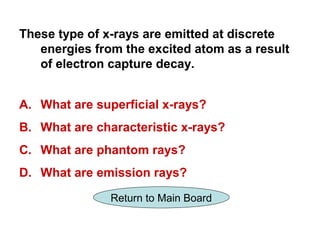 These type of x-rays are emitted at discrete
   energies from the excited atom as a result
   of electron capture decay.


A. What are superficial x-rays?
B. What are characteristic x-rays?
C. What are phantom rays?
D. What are emission rays?

               Return to Main Board
 