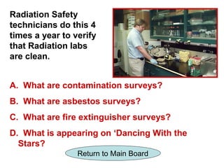 Radiation Safety
technicians do this 4
times a year to verify
that Radiation labs
are clean.


A. What are contamination surveys?
B. What are asbestos surveys?
C. What are fire extinguisher surveys?
D. What is appearing on ‘Dancing With the
  Stars?
                 Return to Main Board
 