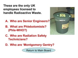 These are the only UK
employees licensed to
handle Radioactive Waste.

 A. Who are Senior Engineers?
 B. What are Phlebotomists?
   (Phle-WHO?)
 C. Who are Radiation Safety
   Technicians?
 D. Who are ‘Montgomery Gentry?
               Return to Main Board
 