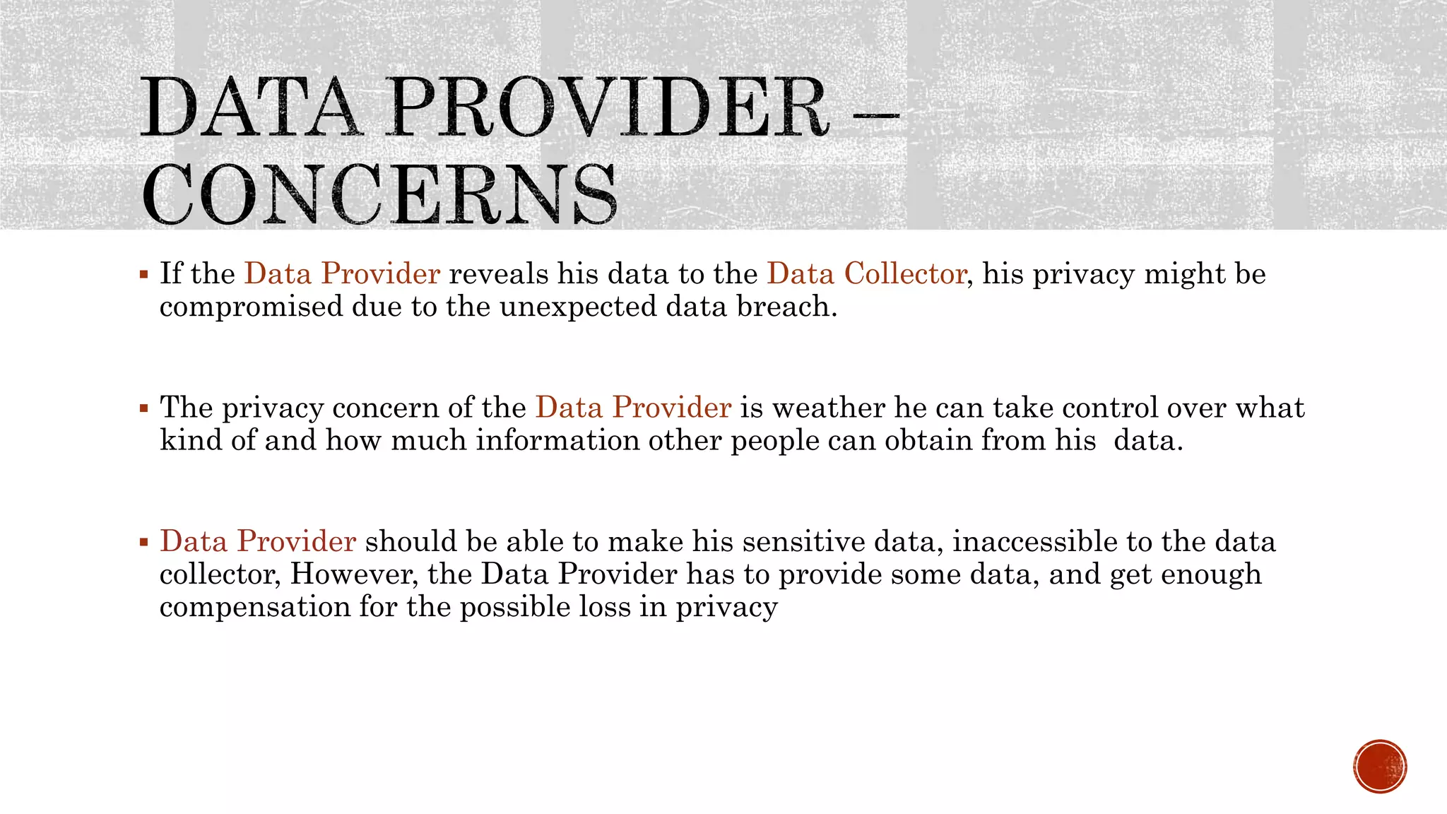  If the Data Provider reveals his data to the Data Collector, his privacy might be
compromised due to the unexpected data breach.
 The privacy concern of the Data Provider is weather he can take control over what
kind of and how much information other people can obtain from his data.
 Data Provider should be able to make his sensitive data, inaccessible to the data
collector, However, the Data Provider has to provide some data, and get enough
compensation for the possible loss in privacy
 