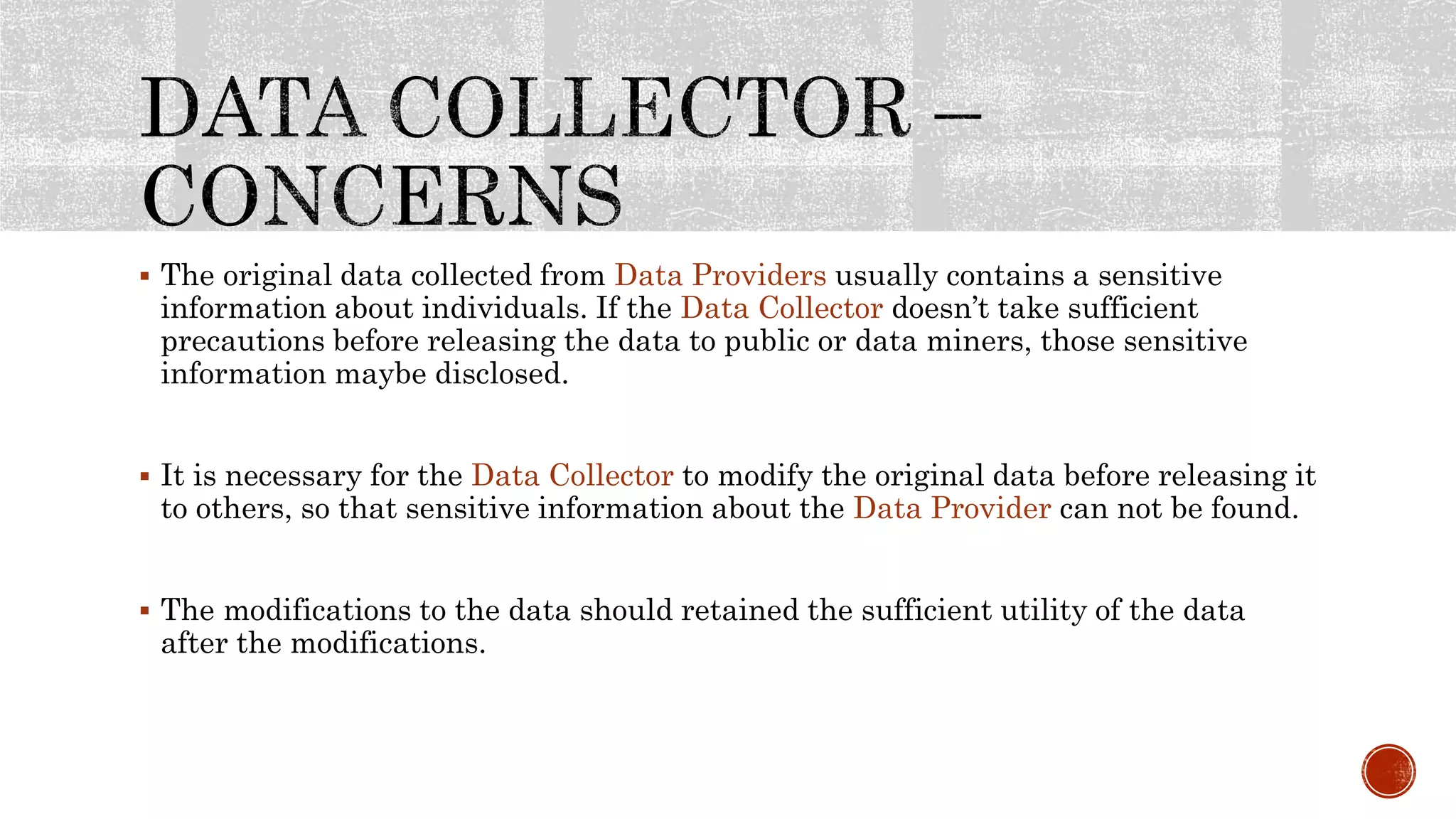  The original data collected from Data Providers usually contains a sensitive
information about individuals. If the Data Collector doesn’t take sufficient
precautions before releasing the data to public or data miners, those sensitive
information maybe disclosed.
 It is necessary for the Data Collector to modify the original data before releasing it
to others, so that sensitive information about the Data Provider can not be found.
 The modifications to the data should retained the sufficient utility of the data
after the modifications.
 