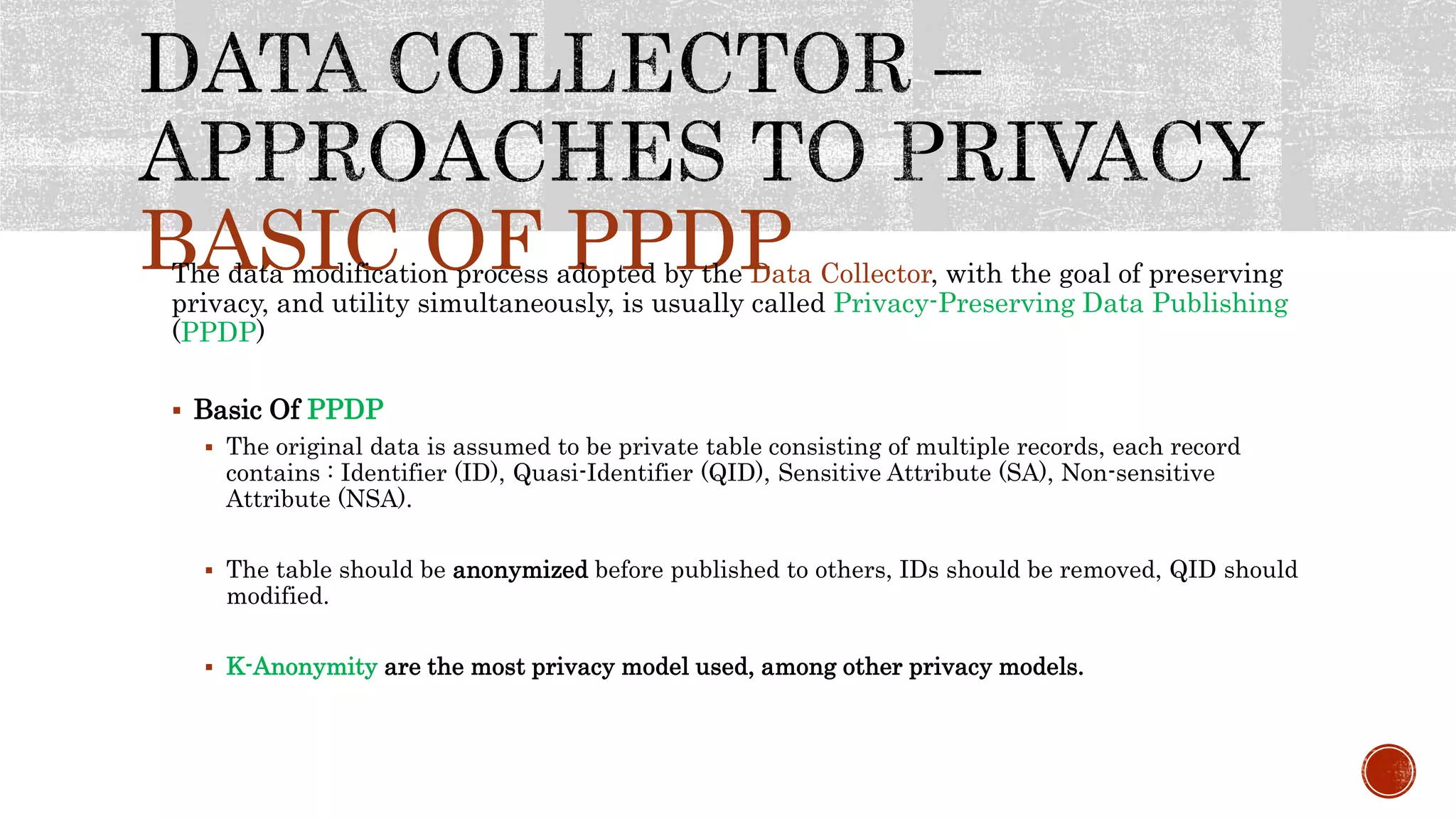 BASIC OF PPDPThe data modification process adopted by the Data Collector, with the goal of preserving
privacy, and utility simultaneously, is usually called Privacy-Preserving Data Publishing
(PPDP)
 Basic Of PPDP
 The original data is assumed to be private table consisting of multiple records, each record
contains : Identifier (ID), Quasi-Identifier (QID), Sensitive Attribute (SA), Non-sensitive
Attribute (NSA).
 The table should be anonymized before published to others, IDs should be removed, QID should
modified.
 K-Anonymity are the most privacy model used, among other privacy models.
 