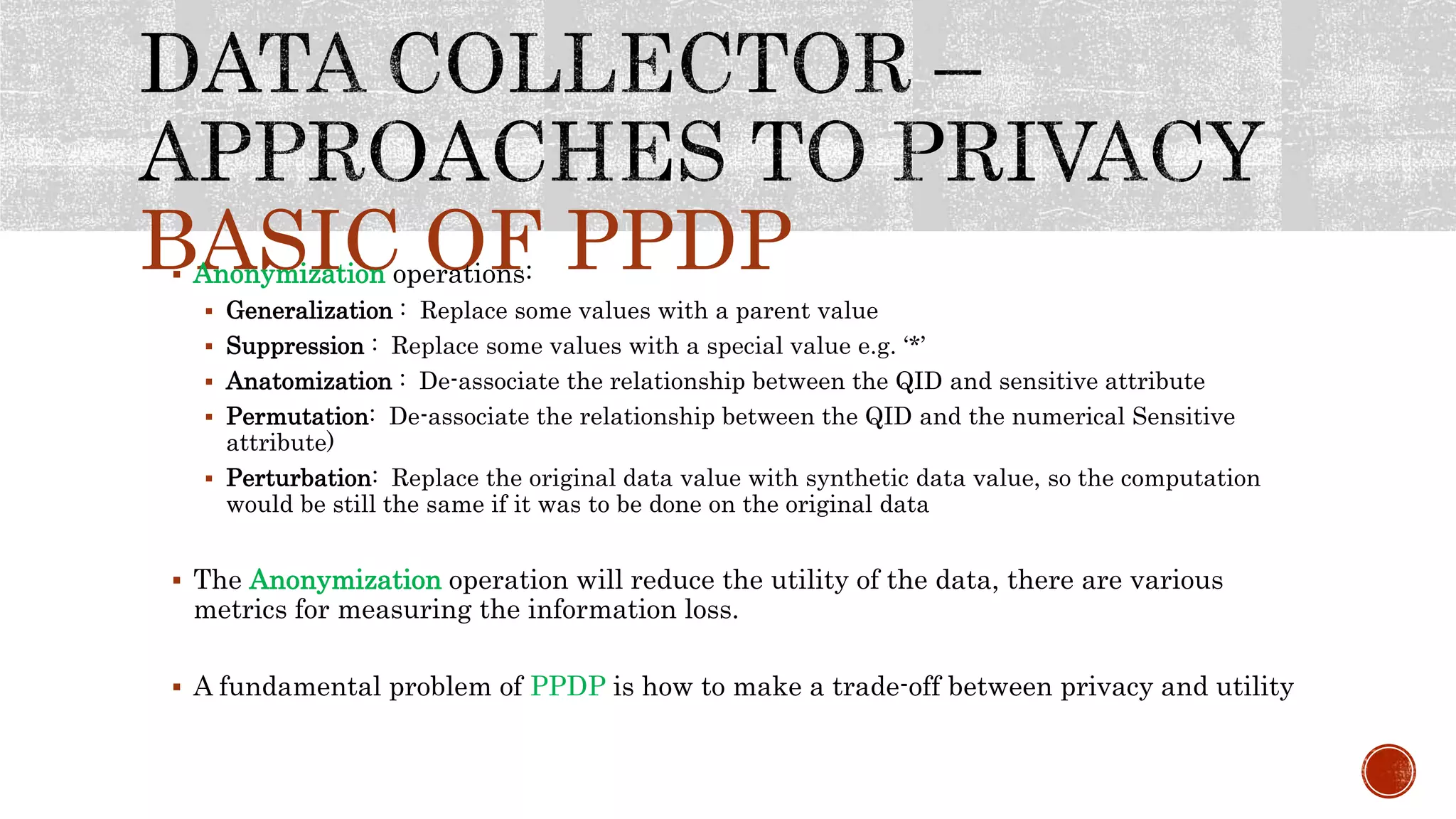 BASIC OF PPDP Anonymization operations:
 Generalization : Replace some values with a parent value
 Suppression : Replace some values with a special value e.g. ‘*’
 Anatomization : De-associate the relationship between the QID and sensitive attribute
 Permutation: De-associate the relationship between the QID and the numerical Sensitive
attribute)
 Perturbation: Replace the original data value with synthetic data value, so the computation
would be still the same if it was to be done on the original data
 The Anonymization operation will reduce the utility of the data, there are various
metrics for measuring the information loss.
 A fundamental problem of PPDP is how to make a trade-off between privacy and utility
 