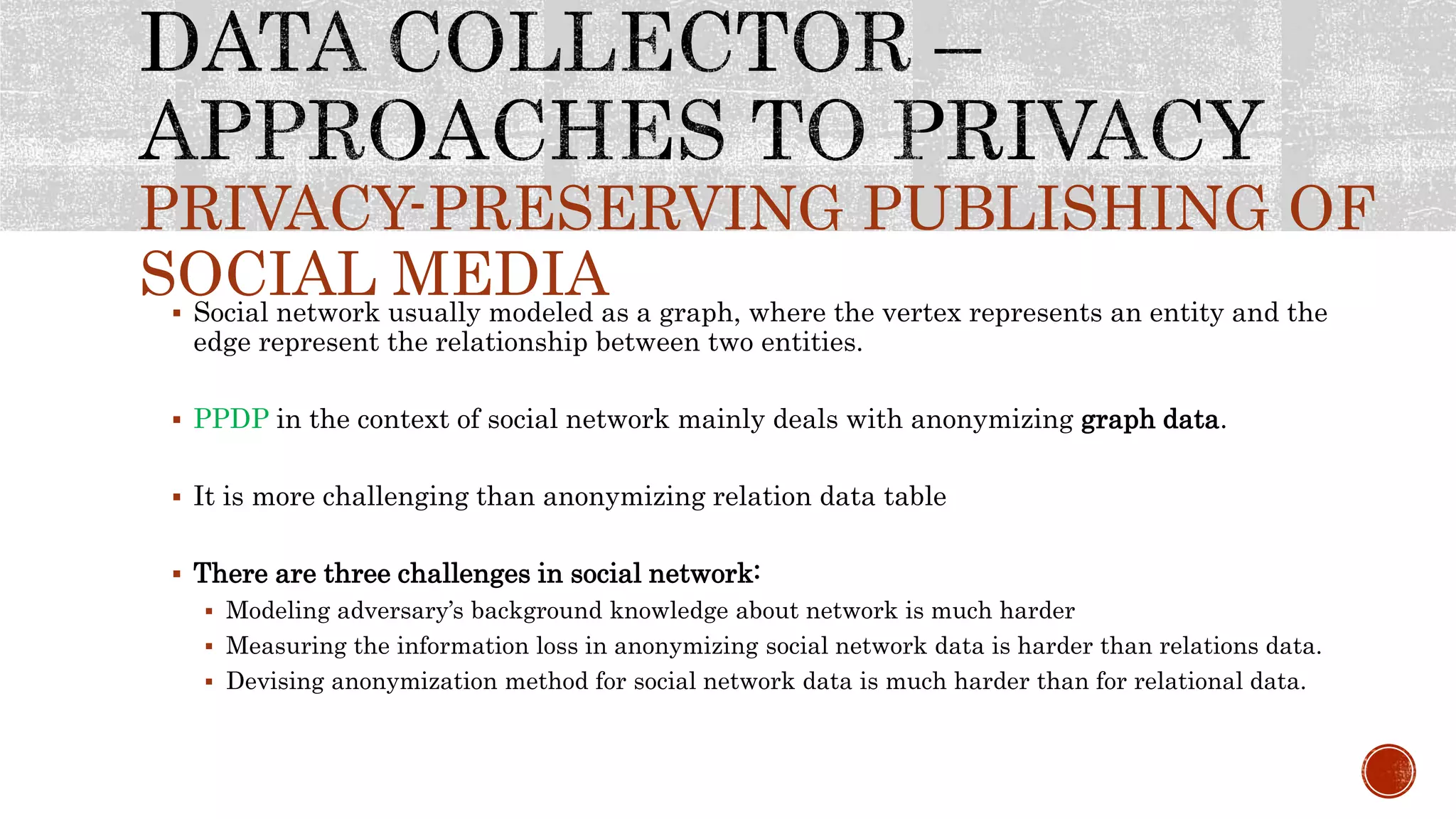 PRIVACY-PRESERVING PUBLISHING OF
SOCIAL MEDIA Social network usually modeled as a graph, where the vertex represents an entity and the
edge represent the relationship between two entities.
 PPDP in the context of social network mainly deals with anonymizing graph data.
 It is more challenging than anonymizing relation data table
 There are three challenges in social network:
 Modeling adversary’s background knowledge about network is much harder
 Measuring the information loss in anonymizing social network data is harder than relations data.
 Devising anonymization method for social network data is much harder than for relational data.
 