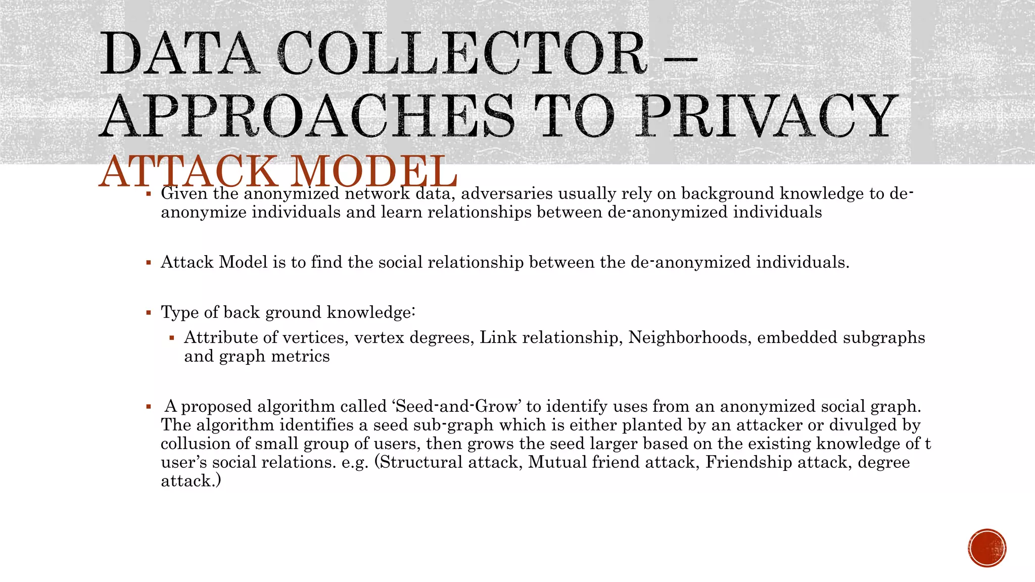 ATTACK MODEL Given the anonymized network data, adversaries usually rely on background knowledge to de-
anonymize individuals and learn relationships between de-anonymized individuals
 Attack Model is to find the social relationship between the de-anonymized individuals.
 Type of back ground knowledge:
 Attribute of vertices, vertex degrees, Link relationship, Neighborhoods, embedded subgraphs
and graph metrics
 A proposed algorithm called ‘Seed-and-Grow’ to identify uses from an anonymized social graph.
The algorithm identifies a seed sub-graph which is either planted by an attacker or divulged by
collusion of small group of users, then grows the seed larger based on the existing knowledge of t
user’s social relations. e.g. (Structural attack, Mutual friend attack, Friendship attack, degree
attack.)
 