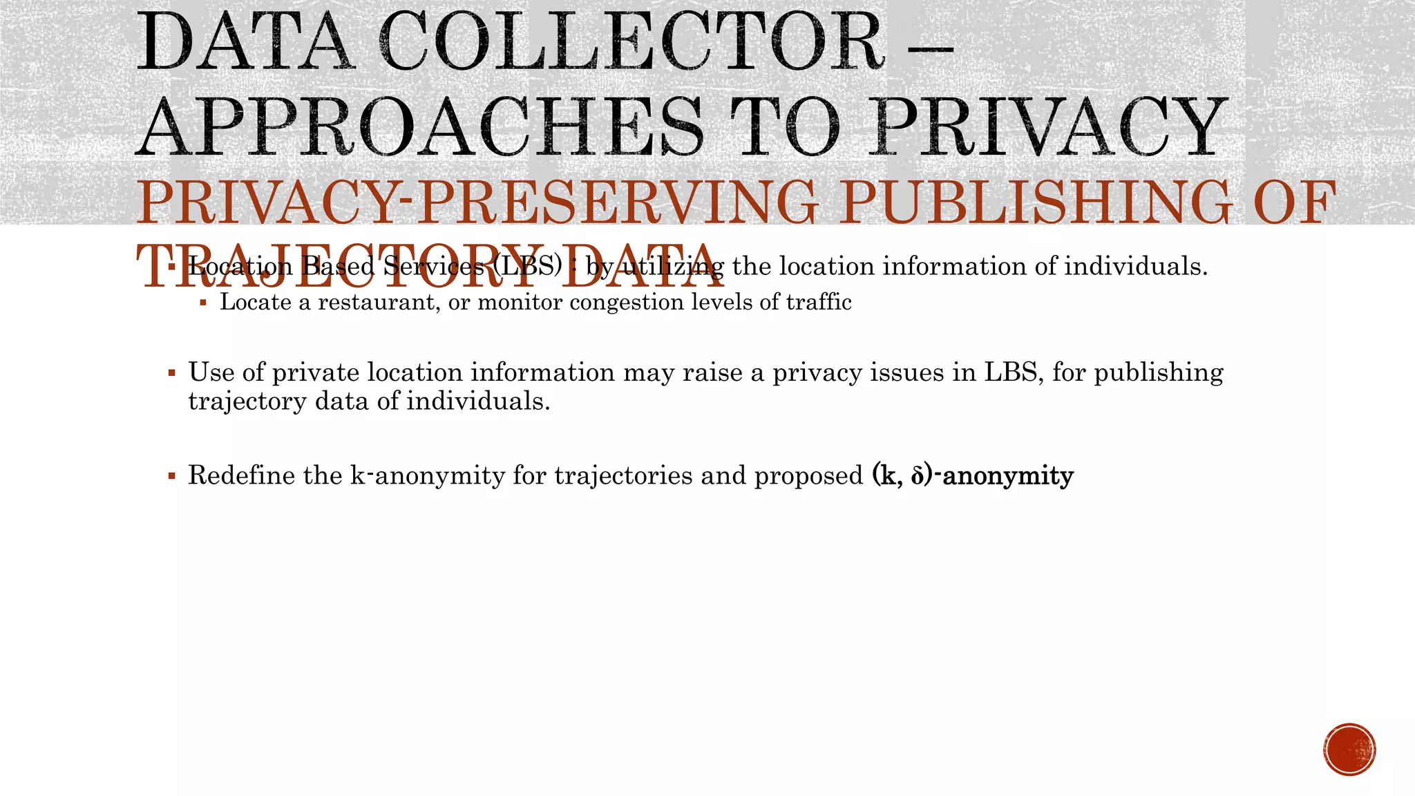 PRIVACY-PRESERVING PUBLISHING OF
TRAJECTORY DATA Location Based Services (LBS) : by utilizing the location information of individuals.
 Locate a restaurant, or monitor congestion levels of traffic
 Use of private location information may raise a privacy issues in LBS, for publishing
trajectory data of individuals.
 Redefine the k-anonymity for trajectories and proposed (k, ẟ)-anonymity
 