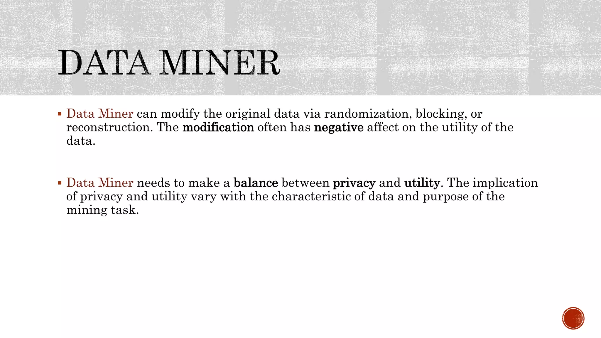  Data Miner can modify the original data via randomization, blocking, or
reconstruction. The modification often has negative affect on the utility of the
data.
 Data Miner needs to make a balance between privacy and utility. The implication
of privacy and utility vary with the characteristic of data and purpose of the
mining task.
 
